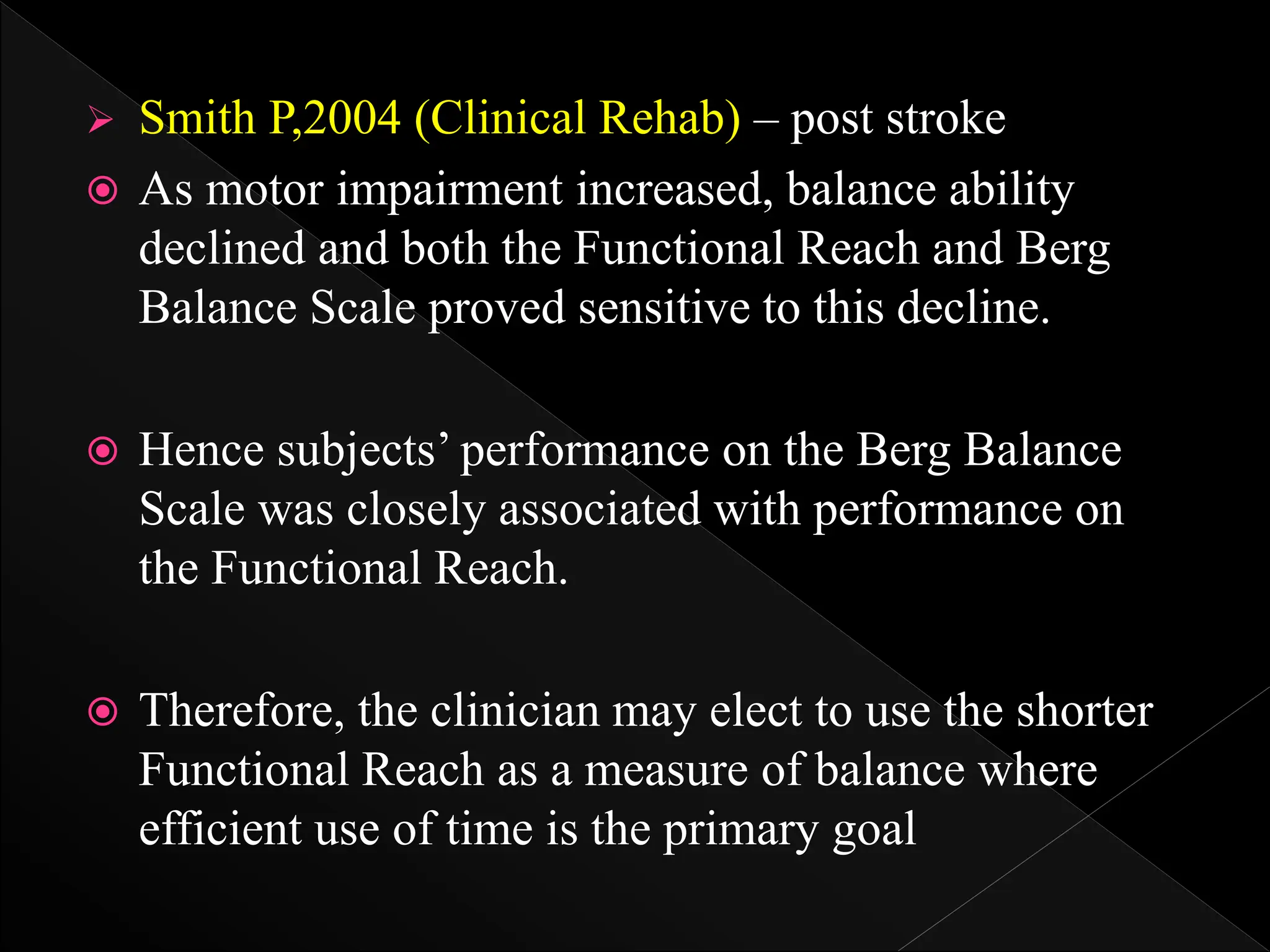  Smith P,2004 (Clinical Rehab) – post stroke
 As motor impairment increased, balance ability
declined and both the Functional Reach and Berg
Balance Scale proved sensitive to this decline.
 Hence subjects’ performance on the Berg Balance
Scale was closely associated with performance on
the Functional Reach.
 Therefore, the clinician may elect to use the shorter
Functional Reach as a measure of balance where
efficient use of time is the primary goal
 