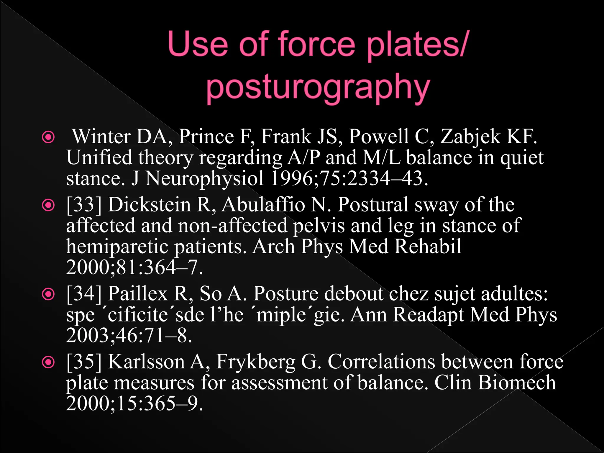 Winter DA, Prince F, Frank JS, Powell C, Zabjek KF.
Unified theory regarding A/P and M/L balance in quiet
stance. J Neurophysiol 1996;75:2334–43.
 [33] Dickstein R, Abulaffio N. Postural sway of the
affected and non-affected pelvis and leg in stance of
hemiparetic patients. Arch Phys Med Rehabil
2000;81:364–7.
 [34] Paillex R, So A. Posture debout chez sujet adultes:
spe ´cificite´sde l’he ´miple´gie. Ann Readapt Med Phys
2003;46:71–8.
 [35] Karlsson A, Frykberg G. Correlations between force
plate measures for assessment of balance. Clin Biomech
2000;15:365–9.
 