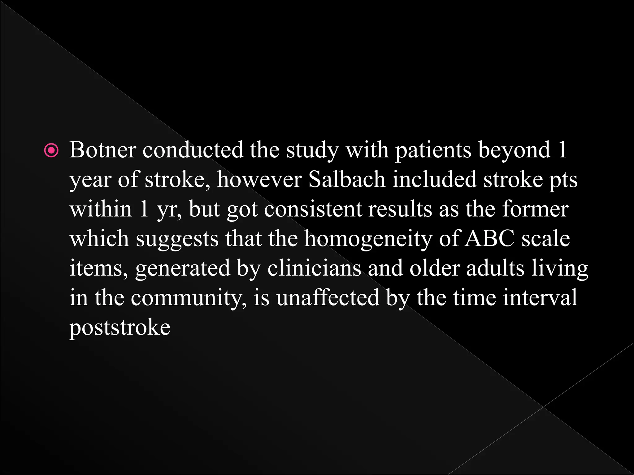  Botner conducted the study with patients beyond 1
year of stroke, however Salbach included stroke pts
within 1 yr, but got consistent results as the former
which suggests that the homogeneity of ABC scale
items, generated by clinicians and older adults living
in the community, is unaffected by the time interval
poststroke
 