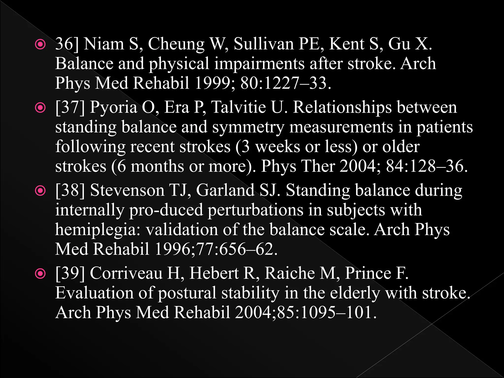  36] Niam S, Cheung W, Sullivan PE, Kent S, Gu X.
Balance and physical impairments after stroke. Arch
Phys Med Rehabil 1999; 80:1227–33.
 [37] Pyoria O, Era P, Talvitie U. Relationships between
standing balance and symmetry measurements in patients
following recent strokes (3 weeks or less) or older
strokes (6 months or more). Phys Ther 2004; 84:128–36.
 [38] Stevenson TJ, Garland SJ. Standing balance during
internally pro-duced perturbations in subjects with
hemiplegia: validation of the balance scale. Arch Phys
Med Rehabil 1996;77:656–62.
 [39] Corriveau H, Hebert R, Raiche M, Prince F.
Evaluation of postural stability in the elderly with stroke.
Arch Phys Med Rehabil 2004;85:1095–101.
 