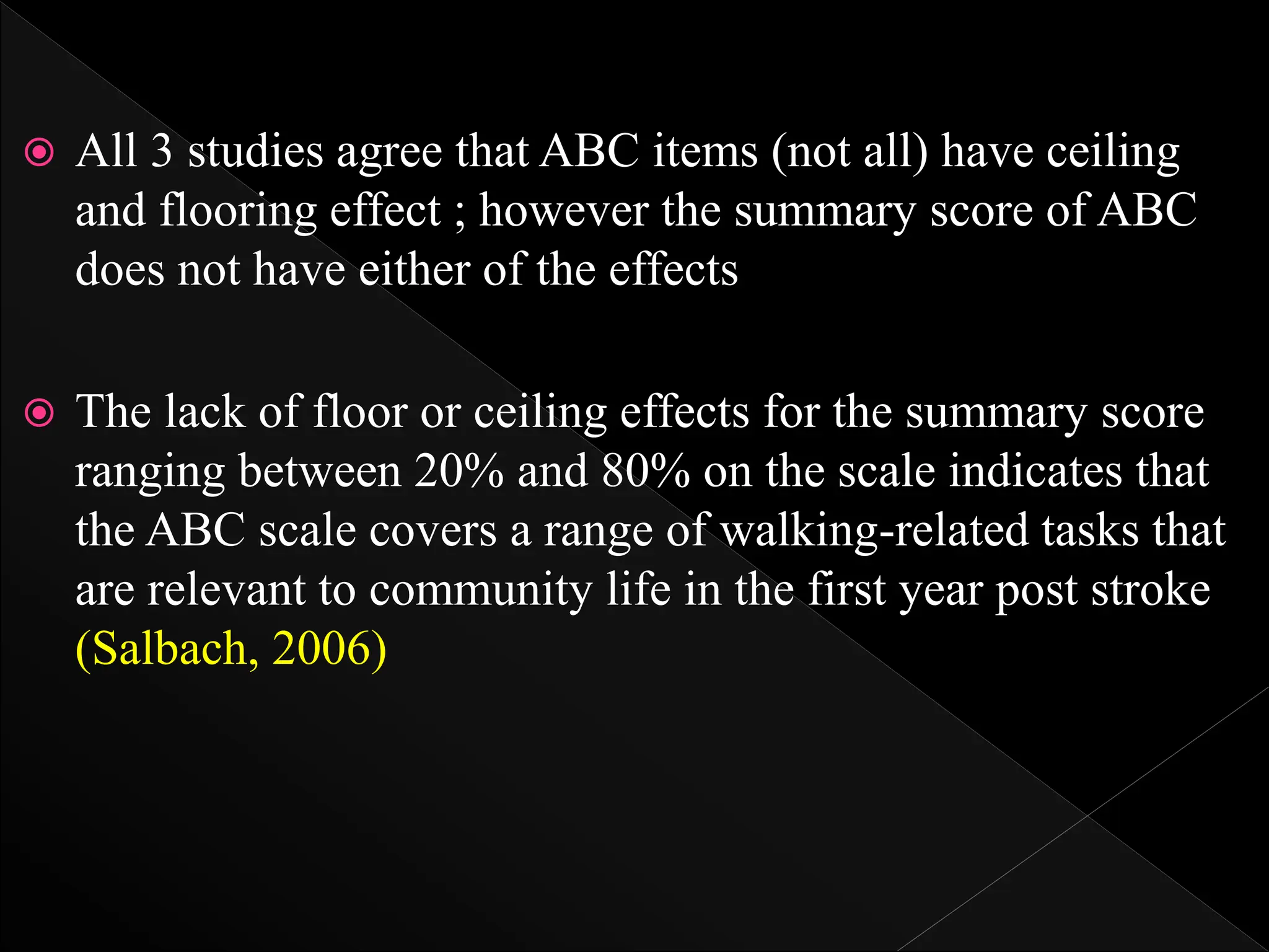  All 3 studies agree that ABC items (not all) have ceiling
and flooring effect ; however the summary score of ABC
does not have either of the effects
 The lack of floor or ceiling effects for the summary score
ranging between 20% and 80% on the scale indicates that
the ABC scale covers a range of walking-related tasks that
are relevant to community life in the first year post stroke
(Salbach, 2006)
 
