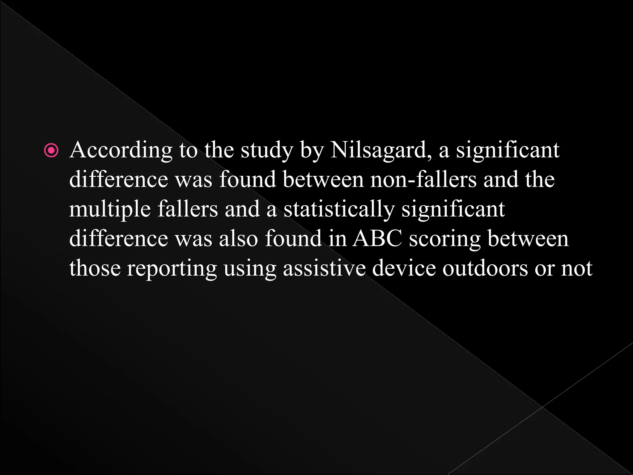  According to the study by Nilsagard, a significant
difference was found between non-fallers and the
multiple fallers and a statistically significant
difference was also found in ABC scoring between
those reporting using assistive device outdoors or not
 