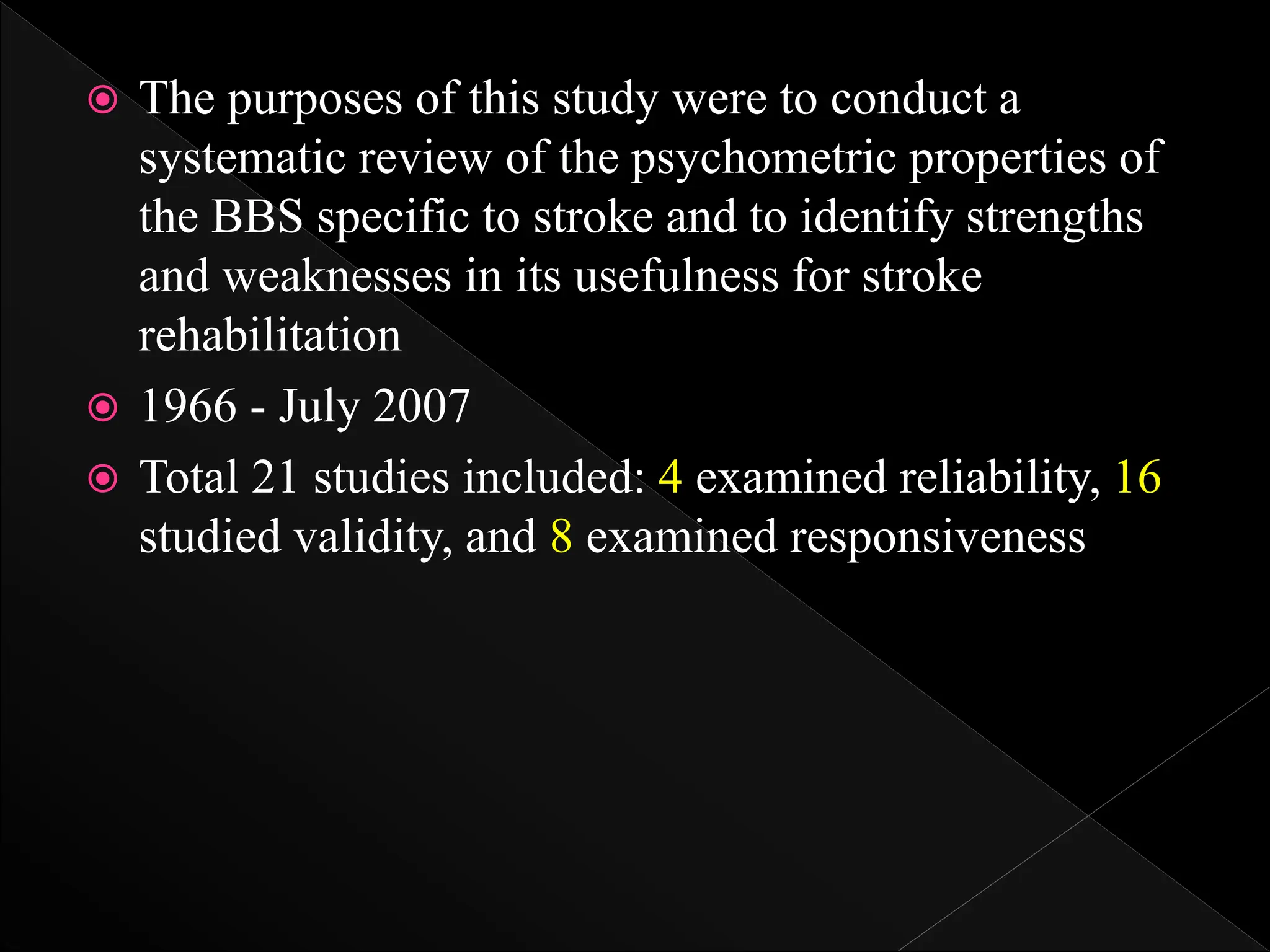  The purposes of this study were to conduct a
systematic review of the psychometric properties of
the BBS specific to stroke and to identify strengths
and weaknesses in its usefulness for stroke
rehabilitation
 1966 - July 2007
 Total 21 studies included: 4 examined reliability, 16
studied validity, and 8 examined responsiveness
 