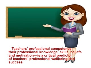 Teachers' professional competence—
their professional knowledge, skills, beliefs
and motivation—is a critical predictor
of teachers' professional wellbeing and
success.
 