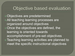 Objectives are predetermined
All teaching learning processes are
organized around objectives
Once the objectives are defined, the
learning is oriented towards
accomplishment of pre-set objectives
Teaching learning activities are planned to
meet the specific instructional objectives
 