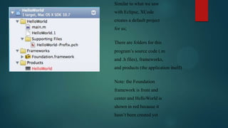 Similar to what we saw
with Eclipse, XCode
creates a default project
for us;

There are folders for this
program’s source code (.m
and .h files), frameworks,
and products (the application itself)

Note: the Foundation
framework is front and
center and HelloWorld is
shown in red because it
hasn’t been created yet
 
