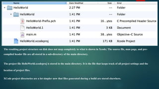 The resulting project structure on disk does not map completely to what is shown in Xcode; The source file, man page, and pre-
compiled header file are all stored in a sub-directory of the main directory.


The project file HelloWorld.xcodeproj is stored in the main directory. It is the file that keeps track of all project settings and the

location of project files.


XCode project directories are a lot simpler now that files generated during a build are stored elsewhere.
 