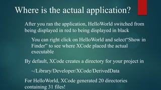 Where is the actual application?
  After you ran the application, HelloWorld switched from
  being displayed in red to being displayed in black
     You can right click on HelloWorld and select“Show in
     Finder” to see where XCode placed the actual
     executable
  By default, XCode creates a directory for your project in
     ~/Library/Developer/XCode/DerivedData
  For HelloWorld, XCode generated 20 directories
  containing 31 files!
 