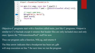 Objective-C programs start with a function called main, just like C programs; #import is
similar to C’s #include except it ensures that header files are only included once and only
once. Ignore the “NSAutoreleasePool” stuff for now
Thus our program calls a function, NSLog, and returns 0

The blue arrow indicates that a breakpoint has been set; gdb
will stop execution on line 7 the next time we run the program
 