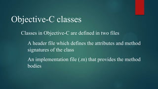 Objective-C classes
  Classes in Objective-C are defined in two files
     A header file which defines the attributes and method
     signatures of the class
     An implementation file (.m) that provides the method
     bodies
 