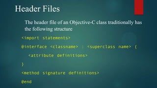 Header Files
     The header file of an Objective-C class traditionally has
     the following structure
 <import statements>

 @interface <classname> : <superclass name> {

      <attribute definitions>

 }

 <method signature definitions>

 @end
 