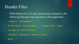 Header Files
  With Objective-C 2.0, the structure has changed to the
  following (the previous structure is still supported)
 <import statements>

 @interface <classname> : <superclass name>

 <property definitions>

 <method signature definitions>

 @end
 