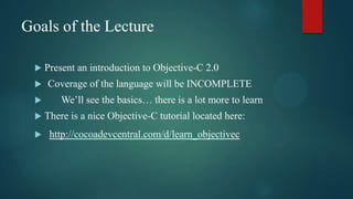 Goals of the Lecture

    Present an introduction to Objective-C 2.0
    Coverage of the language will be INCOMPLETE
        We’ll see the basics… there is a lot more to learn
    There is a nice Objective-C tutorial located here:
     http://cocoadevcentral.com/d/learn_objectivec
 