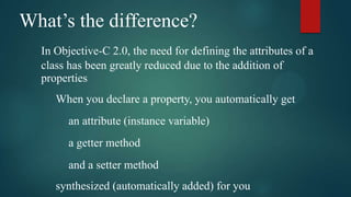 What’s the difference?
  In Objective-C 2.0, the need for defining the attributes of a
  class has been greatly reduced due to the addition of
  properties
     When you declare a property, you automatically get
        an attribute (instance variable)
        a getter method
        and a setter method
     synthesized (automatically added) for you
 