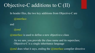 Objective-C additions to C (II)
  In header files, the two key additions from Objective-C are
     @interface
  and
     @end
  @interface is used to define a new objective-c class
     As we saw, you provide the class name and its superclass;
     Objective-C is a single inheritance language
  @end does what it says, ending the @interface compiler directive
 