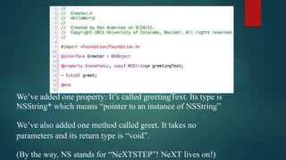 We’ve added one property: It’s called greetingText. Its type is
NSString* which means “pointer to an instance of NSString”

We’ve also added one method called greet. It takes no
parameters and its return type is “void”.

(By the way, NS stands for “NeXTSTEP”! NeXT lives on!)
 