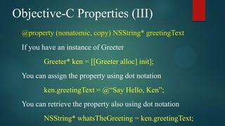 Objective-C Properties (III)
 @property (nonatomic, copy) NSString* greetingText
 If you have an instance of Greeter
        Greeter* ken = [[Greeter alloc] init];
 You can assign the property using dot notation
        ken.greetingText = @“Say Hello, Ken”;
 You can retrieve the property also using dot notation
        NSString* whatsTheGreeting = ken.greetingText;
 