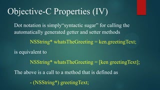 Objective-C Properties (IV)
 Dot notation is simply“syntactic sugar” for calling the
 automatically generated getter and setter methods
        NSString* whatsTheGreeting = ken.greetingText;
 is equivalent to
        NSString* whatsTheGreeting = [ken greetingText];
 The above is a call to a method that is defined as
        - (NSString*) greetingText;
 