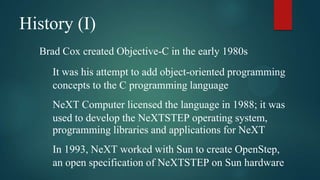 History (I)
  Brad Cox created Objective-C in the early 1980s
     It was his attempt to add object-oriented programming
     concepts to the C programming language
     NeXT Computer licensed the language in 1988; it was
     used to develop the NeXTSTEP operating system,
     programming libraries and applications for NeXT
     In 1993, NeXT worked with Sun to create OpenStep,
     an open specification of NeXTSTEP on Sun hardware
 