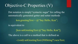 Objective-C Properties (V)
 Dot notation is simply“syntactic sugar” for calling the
 automatically generated getter and setter methods
        ken.greetingText = @“Say Hello, Ken”;
 is equivalent to
        [ken setGreetingText:@”Say Hello, Ken”];
 The above is a call to a method that is defined as
        - (void) setGreetingText:(NSString*) newText;
 