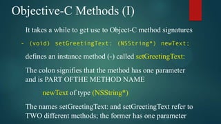 Objective-C Methods (I)
  It takes a while to get use to Object-C method signatures
 - (void) setGreetingText: (NSString*) newText;

  defines an instance method (-) called setGreetingText:
  The colon signifies that the method has one parameter
  and is PART OFTHE METHOD NAME
       newText of type (NSString*)
  The names setGreetingText: and setGreetingText refer to
  TWO different methods; the former has one parameter
 