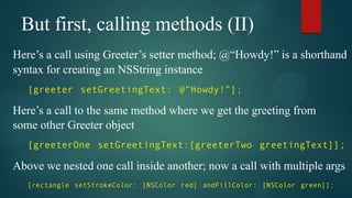 But first, calling methods (II)
Here’s a call using Greeter’s setter method; @“Howdy!” is a shorthand
syntax for creating an NSString instance
   [greeter setGreetingText: @“Howdy!”];

Here’s a call to the same method where we get the greeting from
some other Greeter object
   [greeterOne setGreetingText:[greeterTwo greetingText]];

Above we nested one call inside another; now a call with multiple args
   [rectangle setStrokeColor: [NSColor red] andFillColor: [NSColor green]];
 