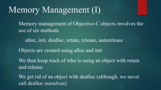 Memory Management (I)
  Memory management of Objective-C objects involves the
  use of six methods
     alloc, init, dealloc, retain, release, autorelease
  Objects are created using alloc and init
  We then keep track of who is using an object with retain
  and release
  We get rid of an object with dealloc (although, we never
  call dealloc ourselves)
 