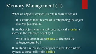 Memory Management (II)
  When an object is created, its retain count is set to 1
     It is assumed that the creator is referencing the object
     that was just created
  If another object wants to reference it, it calls retain to
  increase the reference count by 1
     When it is done, it calls release to decrease the
     reference count by 1
  If an object’s reference count goes to zero, the runtime
  system automatically calls dealloc
 
