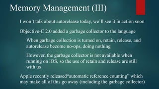 Memory Management (III)
  I won’t talk about autorelease today, we’ll see it in action soon
  Objective-C 2.0 added a garbage collector to the language
     When garbage collection is turned on, retain, release, and
     autorelease become no-ops, doing nothing
     However, the garbage collector is not available when
     running on iOS, so the use of retain and release are still
     with us
  Apple recently released“automatic reference counting” which
  may make all of this go away (including the garbage collector)
 