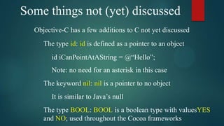 Some things not (yet) discussed
  Objective-C has a few additions to C not yet discussed
     The type id: id is defined as a pointer to an object
        id iCanPointAtAString = @“Hello”;
        Note: no need for an asterisk in this case
     The keyword nil: nil is a pointer to no object
        It is similar to Java’s null
     The type BOOL: BOOL is a boolean type with valuesYES
     and NO; used throughout the Cocoa frameworks
 