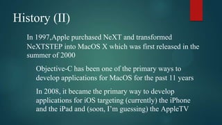 History (II)
  In 1997,Apple purchased NeXT and transformed
  NeXTSTEP into MacOS X which was first released in the
  summer of 2000
    Objective-C has been one of the primary ways to
    develop applications for MacOS for the past 11 years
    In 2008, it became the primary way to develop
    applications for iOS targeting (currently) the iPhone
    and the iPad and (soon, I’m guessing) the AppleTV
 