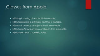 Classes from Apple

    NSString is a string of text that is immutable.
    NSMutableString is a string of text that is mutable.
    NSArray is an array of objects that is immutable.
    NSMutableArray is an array of objects that is mutable.
    NSNumber holds a numeric value.
 
