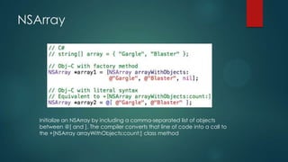 NSArray




   Initialize an NSArray by including a comma-separated list of objects
   between @[ and ]. The compiler converts that line of code into a call to
   the +[NSArray arrayWithObjects:count:] class method
 