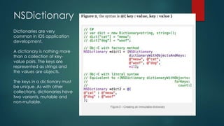 NSDictionary
Dictionaries are very
common in iOS application
development.

A dictionary is nothing more
than a collection of key-
value pairs. The keys are
represented as strings and
the values are objects.

The keys in a dictionary must
be unique. As with other
collections, dictionaries have
two variants, mutable and
non-mutable.
 