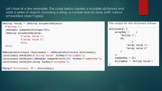 Let’s look at a few examples. The code below creates a mutable dictionary and
adds a series of objects, including a string, a number and an array (with various
embedded object types):
 