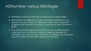 NSNumber versus NSInteger

    NSInteger is nothing more than a synonym for a long integer.
    NSNumber is an Objective-C class, a subclass of NSValue to be
     specific. You can create an NSNumber object from a signed or
     unsigned char, short int, int, long int, long long int, float, double or
     BOOL.
    One of the primary distinctions is that you can use NSNumber in
     collections, such as NSArray, where an object is required. For
     example, if you need to add a float into an NSArray, you would first
     need to create an NSNumber object from the float:
 