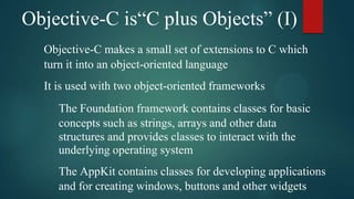 Objective-C is“C plus Objects” (I)
  Objective-C makes a small set of extensions to C which
  turn it into an object-oriented language
  It is used with two object-oriented frameworks
     The Foundation framework contains classes for basic
     concepts such as strings, arrays and other data
     structures and provides classes to interact with the
     underlying operating system
     The AppKit contains classes for developing applications
     and for creating windows, buttons and other widgets
 
