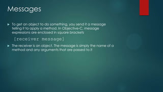 Messages
   To get an object to do something, you send it a message
    telling it to apply a method. In Objective-C, message
    expressions are enclosed in square brackets
    [receiver message]
   The receiver is an object. The message is simply the name of a
    method and any arguments that are passed to it
 