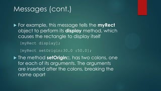 Messages (cont.)

   For example, this message tells the myRect
    object to perform its display method, which
    causes the rectangle to display itself
    [myRect display];
    [myRect setOrigin:30.0 :50.0];
   The method setOrigin::, has two colons, one
    for each of its arguments. The arguments
    are inserted after the colons, breaking the
    name apart
 