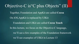 Objective-C is“C plus Objects” (II)
  Together, Foundation and AppKit are called Cocoa
  On iOS,AppKit is replaced by UIKit
     Foundation and UIKit are called Cocoa Touch
  In this lecture, we focus on the Objective-C language,
     we’ll see a few examples of the Foundation framework
     we’ll see examples of UIKit in Lecture 13
 