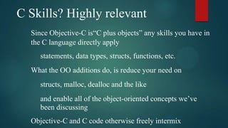 C Skills? Highly relevant
  Since Objective-C is“C plus objects” any skills you have in
  the C language directly apply
     statements, data types, structs, functions, etc.
  What the OO additions do, is reduce your need on
     structs, malloc, dealloc and the like
     and enable all of the object-oriented concepts we’ve
     been discussing
  Objective-C and C code otherwise freely intermix
 