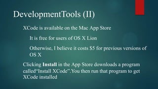 DevelopmentTools (II)
  XCode is available on the Mac App Store
     It is free for users of OS X Lion
     Otherwise, I believe it costs $5 for previous versions of
     OS X
  Clicking Install in the App Store downloads a program
  called“Install XCode”.You then run that program to get
  XCode installed
 