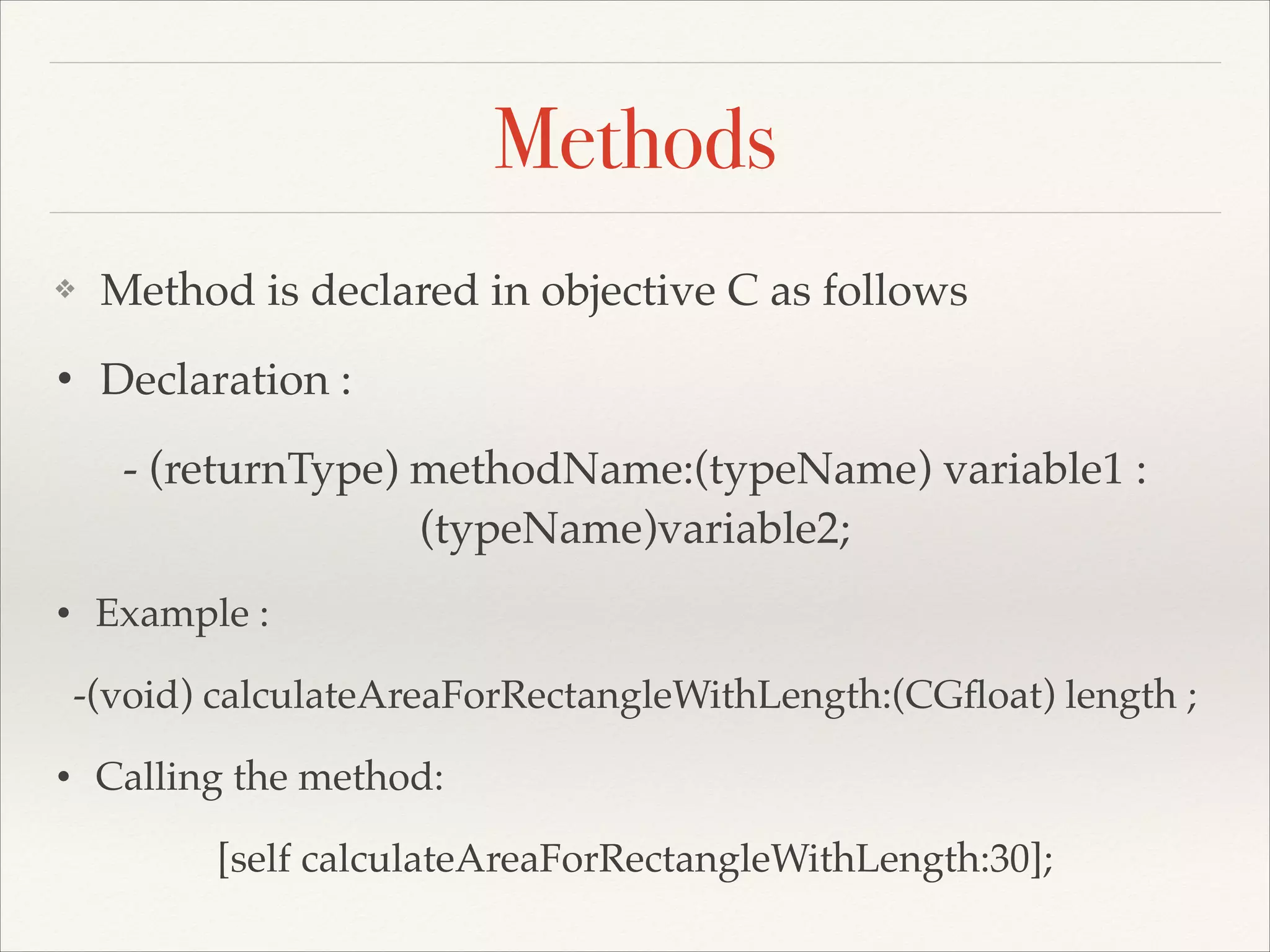 Methods ❖ Method is declared in objective C as follows! • Declaration : ! - (returnType) methodName:(typeName) variable1 : (typeName)variable2;! • Example : ! -(void) calculateAreaForRectangleWithLength:(CGﬂoat) length ;! • Calling the method: ! [self calculateAreaForRectangleWithLength:30]; 