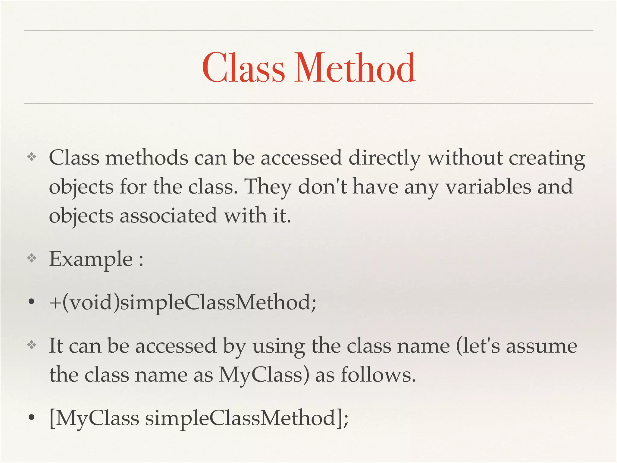 Class Method ❖ Class methods can be accessed directly without creating objects for the class. They don't have any variables and objects associated with it.! ❖ Example :! • +(void)simpleClassMethod;! ❖ It can be accessed by using the class name (let's assume the class name as MyClass) as follows.! • [MyClass simpleClassMethod]; 