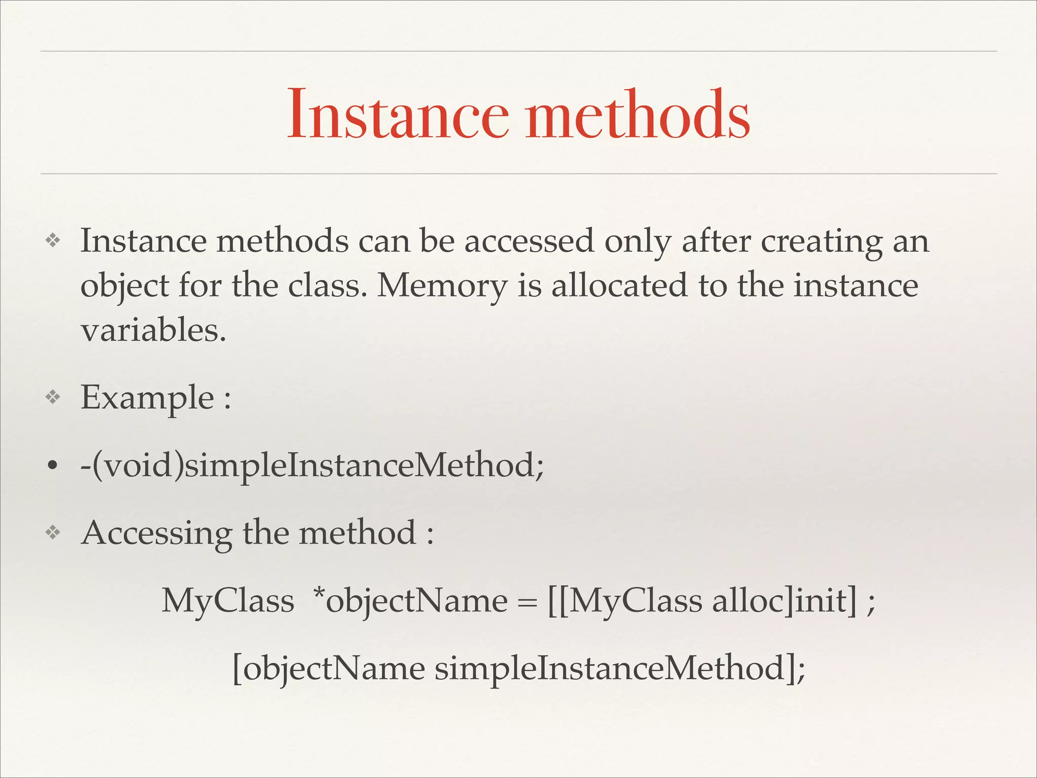 Instance methods ❖ Instance methods can be accessed only after creating an object for the class. Memory is allocated to the instance variables.! ❖ Example :! • -(void)simpleInstanceMethod; ! ❖ Accessing the method :! MyClass *objectName = [[MyClass alloc]init] ;! [objectName simpleInstanceMethod]; 