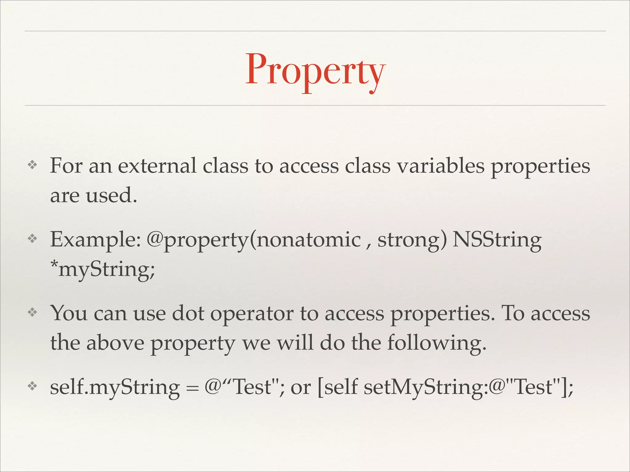 Property ❖ For an external class to access class variables properties are used.! ❖ Example: @property(nonatomic , strong) NSString *myString;! ❖ You can use dot operator to access properties. To access the above property we will do the following.! ❖ self.myString = @“Test"; or [self setMyString:@"Test"]; 