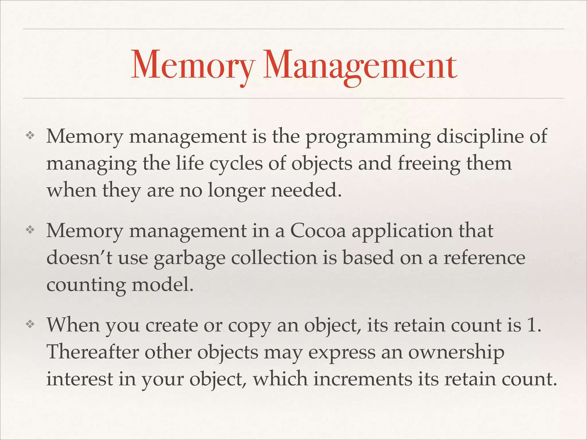 Memory Management ❖ Memory management is the programming discipline of managing the life cycles of objects and freeing them when they are no longer needed.! ❖ Memory management in a Cocoa application that doesn’t use garbage collection is based on a reference counting model.! ❖ When you create or copy an object, its retain count is 1. Thereafter other objects may express an ownership interest in your object, which increments its retain count. 