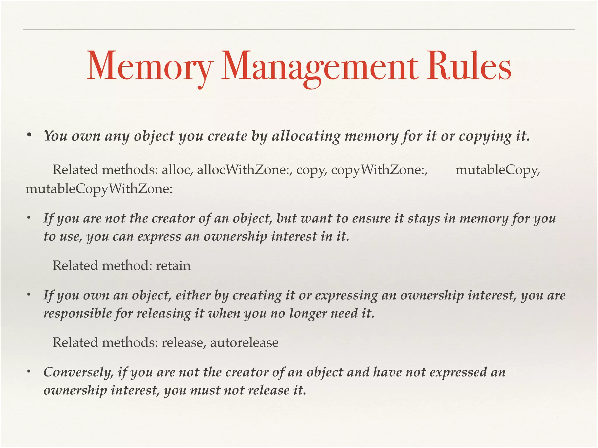 Memory Management Rules • You own any object you create by allocating memory for it or copying it. ! ! mutableCopy, Related methods: alloc, allocWithZone:, copy, copyWithZone:, ! mutableCopyWithZone:! • ! • ! • If you are not the creator of an object, but want to ensure it stays in memory for you to use, you can express an ownership interest in it.! Related method: retain! If you own an object, either by creating it or expressing an ownership interest, you are responsible for releasing it when you no longer need it.! Related methods: release, autorelease! Conversely, if you are not the creator of an object and have not expressed an ownership interest, you must not release it. 