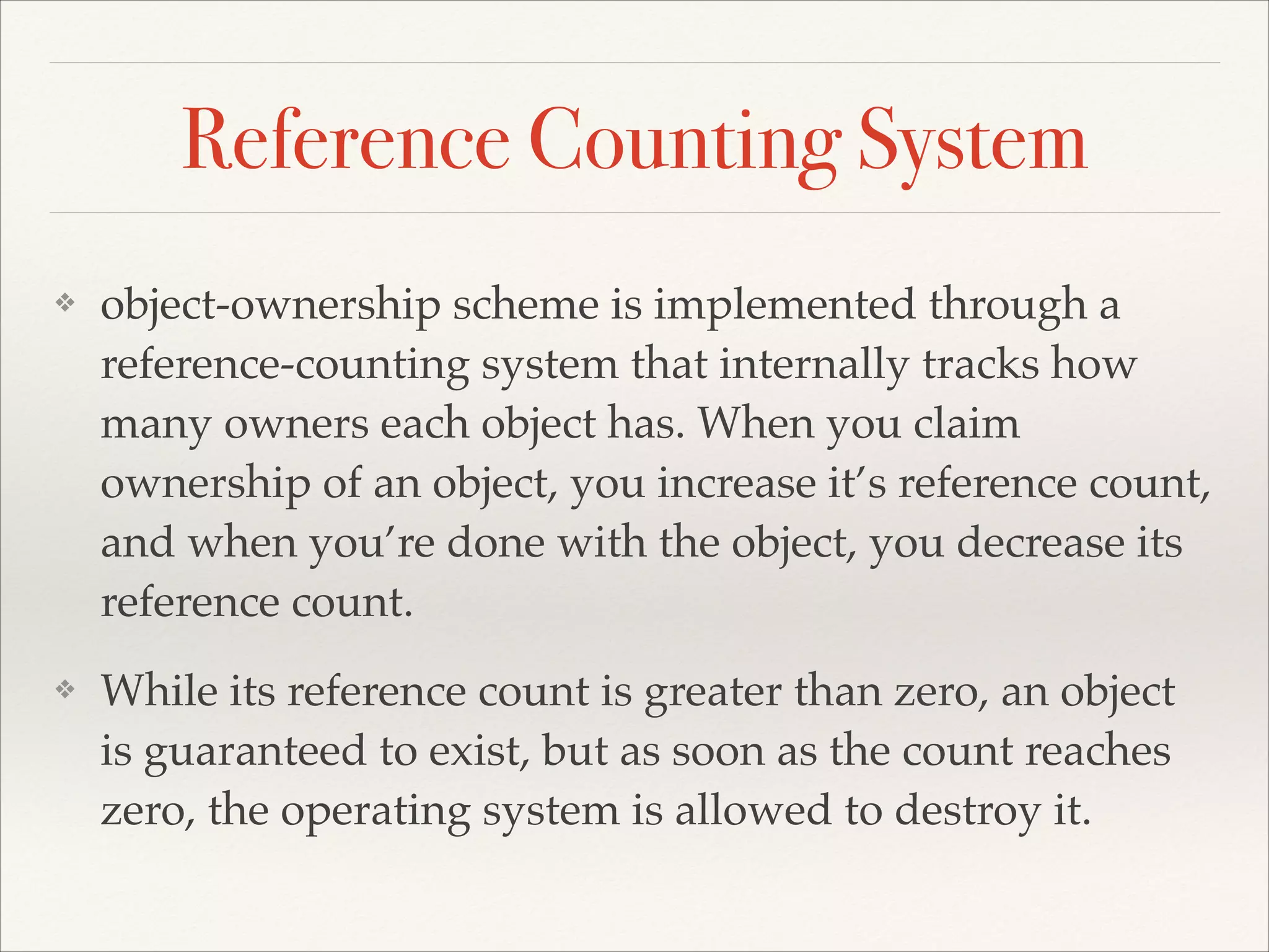 Reference Counting System ❖ object-ownership scheme is implemented through a reference-counting system that internally tracks how many owners each object has. When you claim ownership of an object, you increase it’s reference count, and when you’re done with the object, you decrease its reference count.! ❖ While its reference count is greater than zero, an object is guaranteed to exist, but as soon as the count reaches zero, the operating system is allowed to destroy it. 