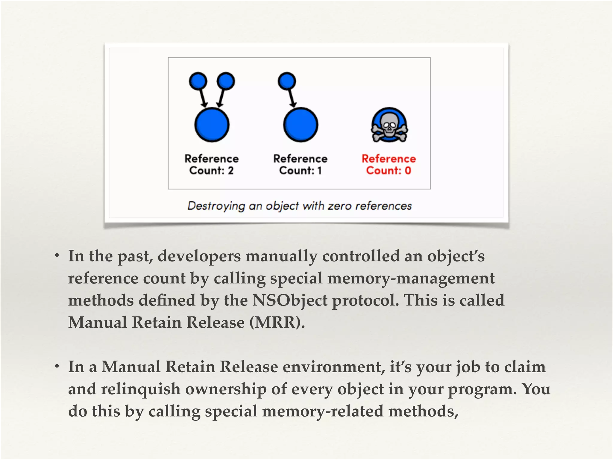 • In the past, developers manually controlled an object’s reference count by calling special memory-management methods deﬁned by the NSObject protocol. This is called Manual Retain Release (MRR). ! ! • In a Manual Retain Release environment, it’s your job to claim and relinquish ownership of every object in your program. You do this by calling special memory-related methods, 